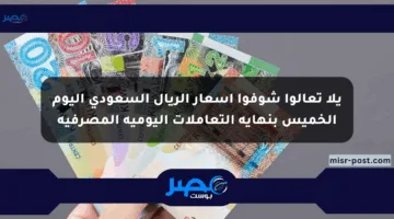يلا تعالوا شوفوا أسعار الريال السعودي اليوم الخميس بنهاية التعاملات اليومية المصرفية